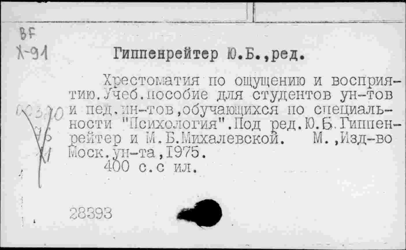 ﻿Гиппенрейтер Ю.Б.,ред.
Хрестоматия по ощущению и восприя тию.Учеб.пособие для студентов ун-тов ли пед.ин-тов»обучающихся но специальности "Психология”.Под ред.Ю.Б.Гиппен рейтер и РА.Б.Михалевскои.	М.,Изд-во
Моск.ун-та,1975.
400 с.с ил.